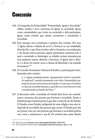 80
CONCLUSÃOCONCLUSÃO
244. A Campanha da Fraternidade “Fraternidade: Igreja e Sociedade”
reflete, medita e reza a presença da Igreja na sociedade. Igreja
como comunidades que vivem na sociedade e dela participam.
Igreja como cristãos que atuam, constroem e constituem a
sociedade.
245. Essa atuação, essa construção é própria dos cristãos. Por isso,
“a Igreja afirma o direito de servir o homem na sua totalidade,
dizendo-lhe o que Deus revelou sobre o homem e sua realização,
e ela deseja tornar presente aquele patrimônio imaterial sem o
qual a sociedade se desintegra, as cidades seriam arrasadas por
seus próprios muros, abismos e barreiras. A Igreja tem o direi-
to e o dever de manter acesa a chama da liberdade e da unidade
do homem.”150
246. O Concílio Ecumênico Vaticano II lembra a participação trans-
formadora dos cristãos:
(...) a Igreja, simultaneamente “agrupamento visível e comunida-
de espiritual”, caminha juntamente com toda a humanidade, par-
ticipa da mesma sorte terrena do mundo e é como que o fermento
e a alma da sociedade humana, a qual deve ser renovada em Cristo
e transformada em família de Deus.151
247. A discussão sobre a laicidade do Estado deve levar em conside-
ração a presença das pessoas que formam a sociedade. Existe o
Estado porque existem pessoas que dão a razão de ser do Estado.
O Estado, como Estado, independe de uma religião, mas não in-
depende da sociedade, das pessoas que creem. O Estado, por não
ser pessoa, não crê, mas pessoas que formam a sociedade podem
crer, viver e exteriorizar a sua fé. Os cristãos têm como direito
150 Papa Francisco, Encontro com o Episcopado Brasileiro, JMJ-2013.
151 DOCUMENTO CONCILIAR. Constituição Pastoral Gaudium et Spes. n. 40.
CF2015_Texto_BASE_FINAL(26/09/14).indd 80CF2015_Texto_BASE_FINAL(26/09/14).indd 80 08/10/14 09:2508/10/14 09:25
 