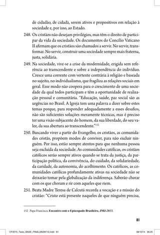 81
de cidadão, de cidadã, serem ativos e propositivos em relação à
sociedade e, por isso, ao Estado.
248. Os cristãos não desejam privilégios, mas têm o direito de partici-
par da vida da sociedade. Os documentos do Concílio Vaticano
IIafirmamqueoscristãossãochamadosaservir.Noservir,trans-
formar. No servir, construir uma sociedade sempre mais fraterna,
justa, solidária.
249. Na sociedade, vive-se a crise da modernidade, erigida sem refe-
rência ao transcendente e sobre a independência do indivíduo.
Cresce uma corrente com vertente contrária à religião e baseada
no sujeito, no individualismo, que fragiliza as relações sociais em
geral. Esse modo não coopera para o crescimento de uma socie-
dade da qual todos participam e têm a oportunidade de realiza-
ção pessoal e comunitária. “Educação, saúde, paz social são as
urgências no Brasil. A Igreja tem uma palavra a dizer sobre estes
temas porque, para responder adequadamente a esses desafios,
não são suficientes soluções meramente técnicas, mas é preciso
ter uma visão subjacente do homem, da sua liberdade, do seu va-
lor, da sua abertura ao transcendente.”152
250. Buscando viver a partir do Evangelho, os cristãos, as comunida-
des cristãs, propõem modos de conviver, para não excluir nin-
guém. Por isso, estão sempre atentos para que nenhuma pessoa
seja excluída da sociedade. As comunidades católicas, os cristãos
católicos serão sempre ativos quando se trata da justiça, da par-
ticipação política, da convivência, do cuidado, da solidariedade,
da caridade, da autonomia, do acolhimento. Os católicos, as co-
munidades católicas profundamente ativas na sociedade não se
deixarão tomar pela globalização da indiferença. Saberão chorar
com os que choram e rir com aqueles que riem.
251. Beata Madre Teresa de Calcutá recorda a vocação e a missão do
cristão: “Cristo está presente naqueles de que ninguém precisa,
152 Papa Francisco, Encontro com o Episcopado Brasileiro, JMJ-2013.
CF2015_Texto_BASE_FINAL(26/09/14).indd 81CF2015_Texto_BASE_FINAL(26/09/14).indd 81 08/10/14 09:2508/10/14 09:25
 