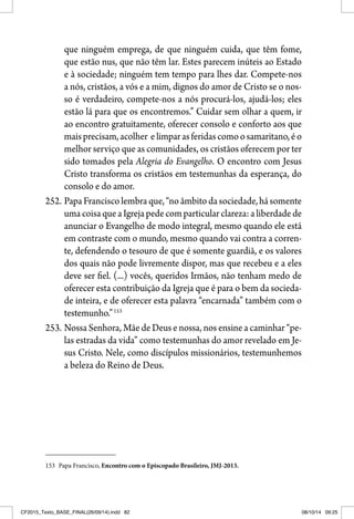 que ninguém emprega, de que ninguém cuida, que têm fome,
que estão nus, que não têm lar. Estes parecem inúteis ao Estado
e à sociedade; ninguém tem tempo para lhes dar. Compete-nos
a nós, cristãos, a vós e a mim, dignos do amor de Cristo se o nos-
so é verdadeiro, compete-nos a nós procurá-los, ajudá-los; eles
estão lá para que os encontremos.” Cuidar sem olhar a quem, ir
ao encontro gratuitamente, oferecer consolo e conforto aos que
maisprecisam,acolher elimparasferidascomoosamaritano,éo
melhor serviço que as comunidades, os cristãos oferecem por ter
sido tomados pela Alegria do Evangelho. O encontro com Jesus
Cristo transforma os cristãos em testemunhas da esperança, do
consolo e do amor.
252. PapaFranciscolembraque,“noâmbitodasociedade,hásomente
umacoisaqueaIgrejapedecomparticularclareza:aliberdadede
anunciar o Evangelho de modo integral, mesmo quando ele está
em contraste com o mundo, mesmo quando vai contra a corren-
te, defendendo o tesouro de que é somente guardiã, e os valores
dos quais não pode livremente dispor, mas que recebeu e a eles
deve ser fiel. (...) vocês, queridos Irmãos, não tenham medo de
oferecer esta contribuição da Igreja que é para o bem da socieda-
de inteira, e de oferecer esta palavra “encarnada” também com o
testemunho.”153
253. Nossa Senhora, Mãe de Deus e nossa, nos ensine a caminhar “pe-
las estradas da vida” como testemunhas do amor revelado em Je-
sus Cristo. Nele, como discípulos missionários, testemunhemos
a beleza do Reino de Deus.
153 Papa Francisco, Encontro com o Episcopado Brasileiro, JMJ-2013.
CF2015_Texto_BASE_FINAL(26/09/14).indd 82CF2015_Texto_BASE_FINAL(26/09/14).indd 82 08/10/14 09:2508/10/14 09:25
 