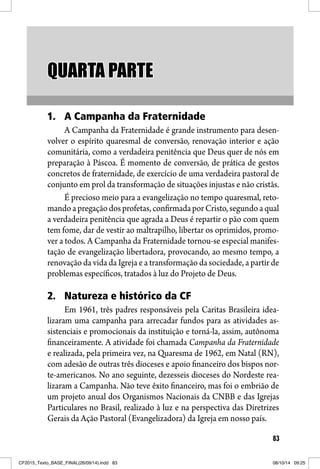 83
QUARTA PARTEQUARTA PARTE
1. A Campanha da Fraternidade
A Campanha da Fraternidade é grande instrumento para desen-
volver o espírito quaresmal de conversão, renovação interior e ação
comunitária, como a verdadeira penitência que Deus quer de nós em
preparação à Páscoa. É momento de conversão, de prática de gestos
concretos de fraternidade, de exercício de uma verdadeira pastoral de
conjunto em prol da transformação de situações injustas e não cristãs.
É precioso meio para a evangelização no tempo quaresmal, reto-
mandoapregaçãodosprofetas,confirmadaporCristo,segundoaqual
a verdadeira penitência que agrada a Deus é repartir o pão com quem
tem fome, dar de vestir ao maltrapilho, libertar os oprimidos, promo-
ver a todos. A Campanha da Fraternidade tornou-se especial manifes-
tação de evangelização libertadora, provocando, ao mesmo tempo, a
renovação da vida da Igreja e a transformação da sociedade, a partir de
problemas específicos, tratados à luz do Projeto de Deus.
2. Natureza e histórico da CF
Em 1961, três padres responsáveis pela Caritas Brasileira idea-
lizaram uma campanha para arrecadar fundos para as atividades as-
sistenciais e promocionais da instituição e torná-la, assim, autônoma
financeiramente. A atividade foi chamada Campanha da Fraternidade
e realizada, pela primeira vez, na Quaresma de 1962, em Natal (RN),
com adesão de outras três dioceses e apoio financeiro dos bispos nor-
te-americanos. No ano seguinte, dezesseis dioceses do Nordeste rea-
lizaram a Campanha. Não teve êxito financeiro, mas foi o embrião de
um projeto anual dos Organismos Nacionais da CNBB e das Igrejas
Particulares no Brasil, realizado à luz e na perspectiva das Diretrizes
Gerais da Ação Pastoral (Evangelizadora) da Igreja em nosso país.
CF2015_Texto_BASE_FINAL(26/09/14).indd 83CF2015_Texto_BASE_FINAL(26/09/14).indd 83 08/10/14 09:2508/10/14 09:25
 