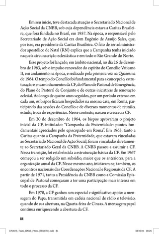 84
Em seu início, teve destacada atuação o Secretariado Nacional de
Ação Social da CNBB, sob cuja dependência estava a Caritas Brasilei-
ra, que fora fundada no Brasil, em 1957. Na época, o responsável pelo
Secretariado de Ação Social era dom Eugênio de Araújo Sales, que,
por isso, era presidente da Caritas Brasileira. O fato de ser administra-
dor apostólico de Natal (RN) explica que a Campanha tenha iniciado
naquela circunscrição eclesiástica e em todo o Rio Grande do Norte.
Esse projeto foi lançado, em âmbito nacional, no dia 26 de dezem-
bro de 1963, sob o impulso renovador do espírito do Concílio Vaticano
II, em andamento na época, e realizado pela primeira vez na Quaresma
de1964.OtempodoConcíliofoifundamentalparaaconcepção,estru-
turaçãoeencaminhamentosdaCF,doPlanodePastoraldeEmergência,
do Plano de Pastoral de Conjunto e de outras iniciativas de renovação
eclesial. Ao longo de quatro anos seguidos, por um período extenso em
cada um, os bispos ficaram hospedados na mesma casa, em Roma, par-
ticipando das sessões do Concílio e de diversos momentos de reunião,
estudo, troca de experiências. Nesse contexto, nasceu e cresceu a CF.
Em 20 de dezembro de 1964, os bispos aprovaram o projeto
inicial da CF, intitulado: “Campanha da Fraternidade: pontos fun-
damentais apreciados pelo episcopado em Roma”. Em 1965, tanto a
Caritas quanto a Campanha da Fraternidade, que estavam vinculadas
aoSecretariadoNacionaldeAçãoSocial,foramvinculadasdiretamen-
te ao Secretariado Geral da CNBB. A CNBB passou a assumir a CF.
Nessa transição, foi estabelecida a estruturação básica da CF. Em 1967
começou a ser redigido um subsídio, maior que os anteriores, para a
organização anual da CF. Nesse mesmo ano, iniciaram-se, também, os
encontros nacionais das Coordenações Nacional e Regionais da CF. A
partir de 1971, tanto a Presidência da CNBB como a Comissão Epis-
copal de Pastoral começaram a ter uma participação mais intensa em
todo o processo da CF.
Em 1970, a CF ganhou um especial e significativo apoio: a men-
sagem do Papa, transmitida em cadeia nacional de rádio e televisão,
quando de sua abertura, na Quarta-feira de Cinzas. A mensagem papal
continua enriquecendo a abertura da CF.
CF2015_Texto_BASE_FINAL(26/09/14).indd 84CF2015_Texto_BASE_FINAL(26/09/14).indd 84 08/10/14 09:2508/10/14 09:25
 