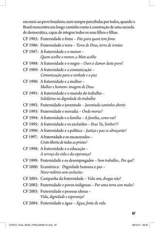 87
emmeioaopovobrasileiro,nemsemprepercebidasportodos,quandoo
Brasilreencontraseulongocaminhorumoàconstruçãodeumasocieda-
de democrática, capaz de integrar todos os seus filhos e filhas.
CF 1985: Fraternidade e fome – Pão para quem tem fome
CF 1986: Fraternidade e terra – Terra de Deus, terra de irmãos
CF 1987: A fraternidade e o menor –
Quem acolhe o menor, a Mim acolhe
CF 1988: A fraternidade e o negro – Ouvi o clamor deste povo!
CF 1989: A fraternidade e a comunicação –
Comunicação para a verdade e a paz
CF 1990: A fraternidade e a mulher –
Mulher e homem: imagem de Deus
CF 1991: A fraternidade e o mundo do trabalho –
Solidários na dignidade do trabalho
CF 1992: Fraternidade e juventude – Juventude:caminho aberto
CF 1993: Fraternidade e moradia – Onde moras?
CF 1994: A fraternidade e a família – A família, como vai?
CF 1995: A fraternidade e os excluídos – Eras Tu, Senhor?!
CF 1996: A fraternidade e a política – Justiça e paz se abraçarão!
CF1997: Afraternidadeeosencarcerados–
Cristolibertadetodasasprisões!
CF 1998: A fraternidade e a educação –
A serviço da vida e da esperança!
CF 1999: Fraternidade e os desempregados – Sem trabalho... Por quê?
CF 2000: Ecumênica: Dignidade humana e paz –
Novo milênio sem exclusões
CF 2001: Campanha da fraternidade – Vida sim, drogas não!
CF 2002: Fraternidade e povos indígenas – Por uma terra sem males!
CF 2003: Fraternidade e pessoas idosas –
Vida, dignidade e esperança!
CF 2004: Fraternidade e água – Água, fonte de vida
CF2015_Texto_BASE_FINAL(26/09/14).indd 87CF2015_Texto_BASE_FINAL(26/09/14).indd 87 08/10/14 09:2508/10/14 09:25
 