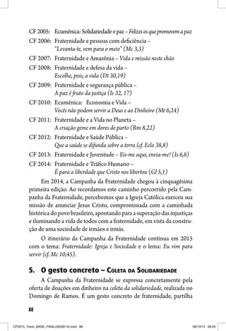 88
CF2005: Ecumênica:Solidariedadeepaz–Felizesosquepromovemapaz
CF 2006: Fraternidade e pessoas com deficiência –
“Levanta-te, vem para o meio” (Mc 3,3)
CF 2007: Fraternidade e Amazônia – Vida e missão neste chão
CF 2008: Fraternidade e defesa da vida –
Escolhe, pois, a vida (Dt 30,19)
CF 2009: Fraternidade e segurança pública –
A paz é fruto da justiça (Is 32, 17)
CF 2010: Ecumênica: Economia e Vida –
Vocês não podem servir a Deus e ao Dinheiro (Mt 6,24)
CF 2011: Fraternidade e a Vida no Planeta –
A criação geme em dores de parto (Rm 8,22)
CF 2012: Fraternidade e Saúde Pública –
Que a saúde se difunda sobre a terra (cf. Eclo 38,8)
CF 2013: Fraternidade e Juventude – Eis-me aqui, envia-me! (Is 6,8)
CF 2014: Fraternidade e Tráfico Humano –
É para a liberdade que Cristo nos libertou (Gl 5,1)
Em 2014, a Campanha da Fraternidade chegou à cinquagésima
primeira edição. Ao recordamos este caminho percorrido pela Cam-
panha da Fraternidade, percebemos que a Igreja Católica exerceu sua
missão de anunciar Jesus Cristo, compromissada com a caminhada
histórica do povo brasileiro, apontando para a superação das injustiças
e iluminando a vida de todos com a fraternidade, em vista da constru-
ção de uma sociedade de irmãos e irmãs.
O itinerário da Campanha da Fraternidade continua em 2015
com o tema: Fraternidade: Igreja e Sociedade e o lema: Eu vim para
servir (cf. Mc 10,45).
5. O gesto concreto – COLETA DA SOLIDARIEDADE
A Campanha da Fraternidade se expressa concretamente pela
oferta de doações em dinheiro na coleta da solidariedade, realizada no
Domingo de Ramos. É um gesto concreto de fraternidade, partilha
CF2015_Texto_BASE_FINAL(26/09/14).indd 88CF2015_Texto_BASE_FINAL(26/09/14).indd 88 08/10/14 09:2508/10/14 09:25
 