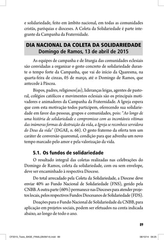 89
e solidariedade, feito em âmbito nacional, em todas as comunidades
cristãs, paróquias e dioceses. A Coleta da Solidariedade é parte inte-
grante da Campanha da Fraternidade.
DIA NACIONAL DA COLETA DA SOLIDARIEDADE
Domingo de Ramos, 13 de abril de 2015
As equipes de campanha e de liturgia das comunidades eclesiais
são convidadas a organizar o gesto concreto de solidariedade duran-
te o tempo forte da Campanha, que vai do início da Quaresma, na
quarta-feira de cinzas, 05 de março, até o Domingo de Ramos, que
antecede à Páscoa.
Bispos, padres, religiosos(as), lideranças leigas, agentes de pasto-
ral, colégios católicos e movimentos eclesiais são os principais moti-
vadores e animadores da Campanha da Fraternidade. A Igreja espera
que com esta motivação todos participem, oferecendo sua solidarie-
dade em favor das pessoas, grupos e comunidades, pois: “Ao longo de
uma história de solidariedade e compromisso com as incontáveis vítimas
das inúmeras formas de destruição da vida, a Igreja se reconhece servidora
do Deus da vida” (DGAE, n. 66). O gesto fraterno da oferta tem um
caráter de conversão quaresmal, condição para que advenha um novo
tempo marcado pelo amor e pela valorização da vida.
5.1. Os fundos de solidariedade
O resultado integral das coletas realizadas nas celebrações do
Domingo de Ramos, coleta da solidariedade, com ou sem envelope,
deve ser encaminhado à respectiva Diocese.
Do total arrecadado pela Coleta da Solidariedade, a Diocese deve
enviar 40% ao Fundo Nacional de Solidariedade (FNS), gerido pela
CNBB.Aoutraparte(60%)permanecenasDiocesesparaatenderproje-
toslocais,pelosrespectivosFundosDiocesanosdeSolidariedade(FDS).
DoaçõesparaoFundoNacionaldeSolidariedadedaCNBB,para
aplicação em projetos sociais, podem ser efetuados na conta indicada
abaixo, ao longo de todo o ano.
CF2015_Texto_BASE_FINAL(26/09/14).indd 89CF2015_Texto_BASE_FINAL(26/09/14).indd 89 08/10/14 09:2508/10/14 09:25
 