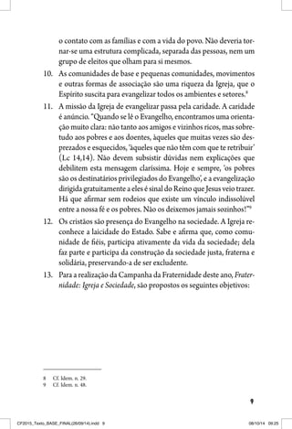 9
o contato com as famílias e com a vida do povo. Não deveria tor-
nar-se uma estrutura complicada, separada das pessoas, nem um
grupo de eleitos que olham para si mesmos.
10. As comunidades de base e pequenas comunidades, movimentos
e outras formas de associação são uma riqueza da Igreja, que o
Espírito suscita para evangelizar todos os ambientes e setores.8
11. A missão da Igreja de evangelizar passa pela caridade. A caridade
é anúncio. “Quando se lê o Evangelho, encontramos uma orienta-
ção muito clara: não tanto aos amigos e vizinhos ricos, mas sobre-
tudo aos pobres e aos doentes, àqueles que muitas vezes são des-
prezados e esquecidos, ‘àqueles que não têm com que te retribuir’
(Lc 14,14). Não devem subsistir dúvidas nem explicações que
debilitem esta mensagem claríssima. Hoje e sempre, ‘os pobres
são os destinatários privilegiados do Evangelho’, e a evangelização
dirigidagratuitamenteaelesésinaldoReinoqueJesusveiotrazer.
Há que afirmar sem rodeios que existe um vínculo indissolúvel
entre a nossa fé e os pobres. Não os deixemos jamais sozinhos!”9
12. Os cristãos são presença do Evangelho na sociedade. A Igreja re-
conhece a laicidade do Estado. Sabe e afirma que, como comu-
nidade de fiéis, participa ativamente da vida da sociedade; dela
faz parte e participa da construção da sociedade justa, fraterna e
solidária, preservando-a de ser excludente.
13. Para a realização da Campanha da Fraternidade deste ano, Frater-
nidade: Igreja e Sociedade, são propostos os seguintes objetivos:
8 Cf. Idem. n. 29.
9 Cf. Idem. n. 48.
CF2015_Texto_BASE_FINAL(26/09/14).indd 9CF2015_Texto_BASE_FINAL(26/09/14).indd 9 08/10/14 09:2508/10/14 09:25
 