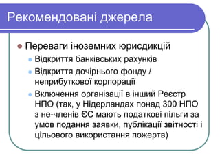 Рекомендовані джерела
 Переваги іноземних юрисдикцій
 Відкриття банківських рахунків
 Відкриття дочірнього фонду /
неприбуткової корпорації
 Включення організації в інший Реєстр
НПО (так, у Нідерландах понад 300 НПО
з не-членів ЄС мають податкові пільги за
умов подання заявки, публікації звітності і
цільового використання пожертв)
 