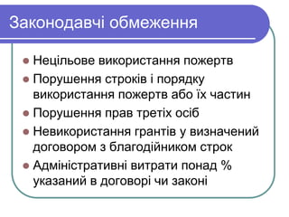 Законодавчі обмеження
 Нецільове використання пожертв
 Порушення строків і порядку
використання пожертв або їх частин
 Порушення прав третіх осіб
 Невикористання грантів у визначений
договором з благодійником строк
 Адміністративні витрати понад %
указаний в договорі чи законі
 