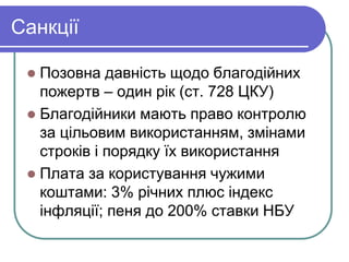 Санкції
 Позовна давність щодо благодійних
пожертв – один рік (ст. 728 ЦКУ)
 Благодійники мають право контролю
за цільовим використанням, змінами
строків і порядку їх використання
 Плата за користування чужими
коштами: 3% річних плюс індекс
інфляції; пеня до 200% ставки НБУ
 