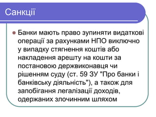 Санкції
 Банки мають право зупиняти видаткові
операції за рахунками НПО виключно
у випадку стягнення коштів або
накладення арешту на кошти за
постановою держвиконавця чи
рішенням суду (ст. 59 ЗУ "Про банки і
банківську діяльність"), а також для
запобігання легалізації доходів,
одержаних злочинним шляхом
 