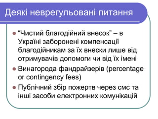 Деякі неврегульовані питання
 “Чистий благодійний внесок” – в
Україні заборонені компенсації
благодійникам за їх внески лише від
отримувачів допомоги чи від їх імені
 Винагорода фандрайзерів (percentage
or contingency fees)
 Публічний збір пожертв через смс та
інші засоби електронних комунікацій
 