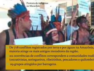 CAMPANHA FRATERNIDADE 2017 120
 De 778 conflitos registrados por terra e por águas na Amazônia,
maioria atinge os mais antigos moradores da região.
 212 ocorrências de conflitos correspondem a comunidades tradi
(extrativistas, seringueiros, ribeirinhos, pescadores e quilombol
 09 grupos atingidos por barragens.
Protesto de indígenas
no Maranhão
 