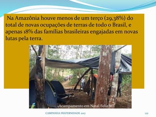 Na Amazônia houve menos de um terço (29,38%) do
total de novas ocupações de terras de todo o Brasil, e
apenas 18% das famílias brasileiras engajadas em novas
lutas pela terra.
CAMPANHA FRATERNIDADE 2017 122
Acampamento em Natal Feliz MT
 