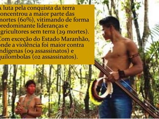CAMPANHA FRATERNIDADE 2017 126
A luta pela conquista da terra
concentrou a maior parte das
mortes (60%), vitimando de forma
predominante lideranças e
agricultores sem terra (29 mortes).
Com exceção do Estado Maranhão,
onde a violência foi maior contra
ndígenas (09 assassinatos) e
quilombolas (02 assassinatos).
 