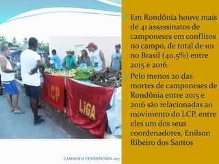 CAMPANHA FRATERNIDADE 2017 128
 Em Rondônia houve mais
de 41 assassinatos de
camponeses em conflitos
no campo, de total de 101
no Brasil (40,5%) entre
2015 e 2016.
 Pelo menos 20 das
mortes de camponeses de
Rondônia entre 2015 e
2016 são relacionadas ao
movimento do LCP, entre
eles um dos seus
coordenadores, Enilson
Ribeiro dos Santos
 