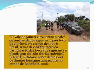 CAMPANHA FRATERNIDADE 2017 129
“O Vale do Jamari virou então o palco
de uma verdadeira guerra, o pior foco
de violência no campo de todo o
Brasil, sem a devida apuração da
participação das forças de segurança e
pistolagem do lado dos fazendeiros”.
(CNDH) Relatório sobre defensores
de direitos humanos ameaçados no
estado de Rondônia, 2016.
 