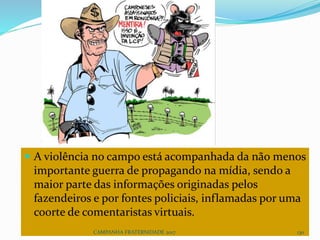  A violência no campo está acompanhada da não menos
importante guerra de propagando na mídia, sendo a
maior parte das informações originadas pelos
fazendeiros e por fontes policiais, inflamadas por uma
coorte de comentaristas virtuais.
CAMPANHA FRATERNIDADE 2017 130
 