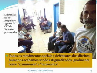 CAMPANHA FRATERNIDADE 2017 131
 Todos os movimentos sociais e defensores dos direitos
humanos acabamos sendo estigmatizados igualmente
como “criminosos” e “terroristas”.
Lideranças
do rio
Arapiuns e
agentes da
CPT de
Santarém
processados
 