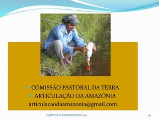  COMISSÃO PASTORAL DA TERRA
 ARTICULAÇÃO DA AMAZÔNIA
articulacaodaamazonia@gmail.com
CAMPANHA FRATERNIDADE 2017 132
 