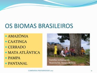 OS BIOMAS BRASILEIROS
 AMAZÒNIA
 CAATINGA
 CERRADO
 MATA ATLÂNTICA
 PAMPA
 PANTANAL
CAMPANHA FRATERNIDADE 2017 21
Família indígena de
Matrinchá, Iténez Bolívia
 