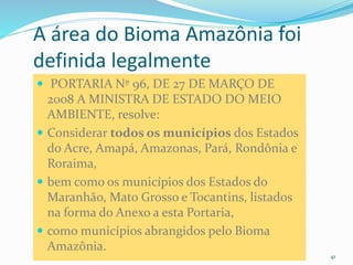 CAMPANHA FRATERNIDADE 2017 41
 PORTARIA Nº 96, DE 27 DE MARÇO DE
2008 A MINISTRA DE ESTADO DO MEIO
AMBIENTE, resolve:
 Considerar todos os municípios dos Estados
do Acre, Amapá, Amazonas, Pará, Rondônia e
Roraima,
 bem como os municípios dos Estados do
Maranhão, Mato Grosso e Tocantins, listados
na forma do Anexo a esta Portaria,
 como municípios abrangidos pelo Bioma
Amazônia.
A área do Bioma Amazônia foi
definida legalmente
 