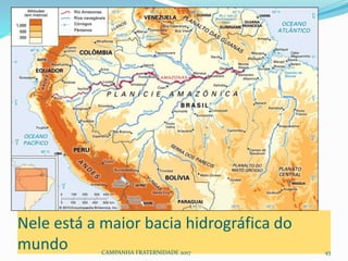 Nele está a maior bacia hidrográfica do
mundo CAMPANHA FRATERNIDADE 2017 43
 