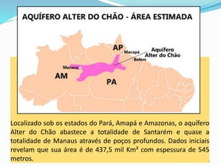 CAMPANHA FRATERNIDADE 2017 45
Fonte: mundoeducação
Localizado sob os estados do Pará, Amapá e Amazonas, o aquífero
Alter do Chão abastece a totalidade de Santarém e quase a
totalidade de Manaus através de poços profundos. Dados iniciais
revelam que sua área é de 437,5 mil Km² com espessura de 545
metros.
 