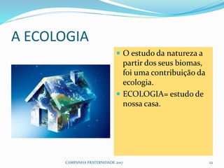 A ECOLOGIA
 O estudo da natureza a
partir dos seus biomas,
foi uma contribuição da
ecologia.
 ECOLOGIA= estudo de
nossa casa.
CAMPANHA FRATERNIDADE 2017 22
 
