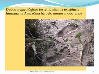 CAMPANHA FRATERNIDADE 2017 51
Dados arqueológicos testemunham a existência
humana na Amazônia há pelo menos 11.000 anos.
 