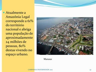 Atualmente a
Amazônia Legal
corresponde a 61%
do território
nacional e abriga
uma população de
aproximadamente
24 milhões de
pessoas, 80%
destas vivendo no
espaço urbano.
CAMPANHA FRATERNIDADE 2017 52
Manaus
 