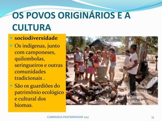 OS POVOS ORIGINÁRIOS E A
CULTURA
 sociodiversidade
 Os indígenas, junto
com camponeses,
quilombolas,
seringueiros e outras
comunidades
tradicionais .
 São os guardiões do
patrimônio ecológico
e cultural dos
biomas.
CAMPANHA FRATERNIDADE 2017 53
Comunidade
Campos
Lindos TO
 