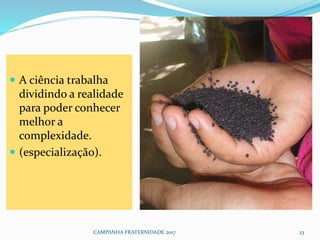  A ciência trabalha
dividindo a realidade
para poder conhecer
melhor a
complexidade.
 (especialização).
CAMPANHA FRATERNIDADE 2017 23
 