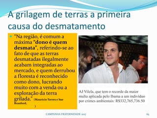 A grilagem de terras a primeira
causa do desmatamento
 “Na região, é comum a
máxima “dono é quem
desmata”, referindo-se ao
fato de que as terras
desmatadas ilegalmente
acabam integradas ao
mercado, e quem derrubou
a floresta é reconhecido
como dono, lucrando
muito com a venda ou a
exploração da terra
grilada.” (Mauricio Torres e Sue
Branford, A glamourosa Máfia do
Desmatamento)
CAMPANHA FRATERNIDADE 2017 65
AJ Vilela, que tem o recorde da maior
multa aplicada pelo Ibama a um indivíduo
por crimes ambientais: R$332,765,736.50
 