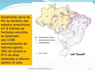  Fonte: IPAM
CAMPANHA FRATERNIDADE 2017 77
Atualmente cerca de
8% do território dos
estados amazônicos
(41,8 milhões de
hectares) encontra-
se destinado
aos 3.589
assentamentos de
reforma agrária.
39% do número e
81% da área
destinada a reforma
agrária no país.
 