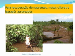 Pela recuperação de nascentes, matas ciliares e
igarapés assoreados.
CAMPANHA FRATERNIDADE 2017 79
 