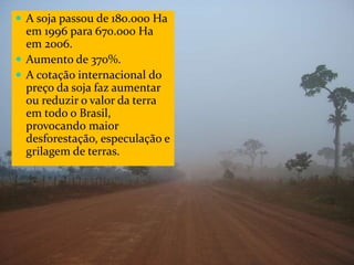 CAMPANHA FRATERNIDADE 2017 82
 A soja passou de 180.000 Ha
em 1996 para 670.000 Ha
em 2006.
 Aumento de 370%.
 A cotação internacional do
preço da soja faz aumentar
ou reduzir o valor da terra
em todo o Brasil,
provocando maior
desforestação, especulação e
grilagem de terras.
 