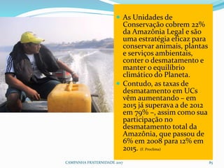 CAMPANHA FRATERNIDADE 2017 85
 As Unidades de
Conservação cobrem 22%
da Amazônia Legal e são
uma estratégia eficaz para
conservar animais, plantas
e serviços ambientais,
conter o desmatamento e
manter o equilíbrio
climático do Planeta.
 Contudo, as taxas de
desmatamento em UCs
vêm aumentando – em
2015 já superava a de 2012
em 79% –, assim como sua
participação no
desmatamento total da
Amazônia, que passou de
6% em 2008 para 12% em
2015. (F. Proclima)
 