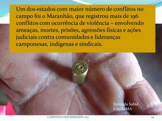 CAMPANHA FRATERNIDADE 2017 95
 Um dos estados com maior número de conflitos no
campo foi o Maranhão, que registrou mais de 196
conflitos com ocorrência de violência – envolvendo
ameaças, mortes, prisões, agressões físicas e ações
judiciais contra comunidades e lideranças
camponesas, indígenas e sindicais.
Fazenda Sabiá
Caxias MA
 