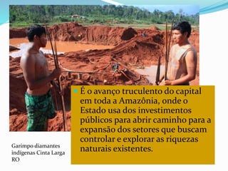  É o avanço truculento do capital
em toda a Amazônia, onde o
Estado usa dos investimentos
públicos para abrir caminho para a
expansão dos setores que buscam
controlar e explorar as riquezas
naturais existentes.Garimpo diamantes
indígenas Cinta Larga
RO
 