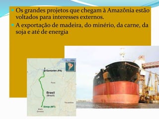  Os grandes projetos que chegam à Amazônia estão
voltados para interesses externos.
 A exportação de madeira, do minério, da carne, da
soja e até de energia
 