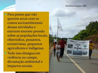 CAMPANHA FRATERNIDADE 2017 100
Ferreira Gomes AM
 Para países que não
querem arcar com os
custos socioambientais
dessas atividades e
exercem enorme pressão
sobre as populações locais,
ribeirinhos, posseiros,
extrativistas, pequenos
agricultores e indígenas.
 Tudo isso deságua em
violência no campo,
devastação ambiental e
impactos sociais.
 