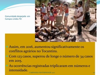 Comunidade despejada em
Campos Lindos TO
 Assim, em 2016, aumentou significativamente os
conflitos agrários no Tocantins.
 Com 123 casos, superou de longe o número de 34 casos
em 2015.
 As ocorrências registradas triplicaram em números e
intensidade.
CAMPANHA FRATERNIDADE 2017 101
 