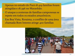 CAMPANHA FRATERNIDADE 2017 102
 Apenas no estado do Pará 18.419 famílias foram
atingidas e 18.396 no Maranhão.
 O ataque a centenas de famílias camponesas se
repete em todos os estados amazônicos.
 Em Boa Vista, Roraima, o conflito de uma área
chamada Bom Intento atinge 400 famílias
 