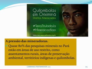 A pressão das mineradoras.
 Quase 80% das pesquisas minerais no Pará
estão em áreas de uso restrito, como
assentamentos rurais, áreas de preservação
ambiental, territórios indígenas e quilombolas.
CAMPANHA FRATERNIDADE 2017 103
 