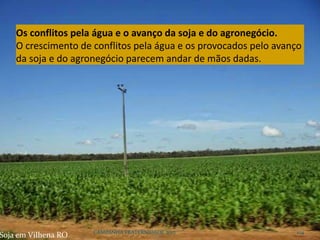 CAMPANHA FRATERNIDADE 2017 104
Soja em Vilhena RO
Os conflitos pela água e o avanço da soja e do agronegócio.
O crescimento de conflitos pela água e os provocados pelo avanço
da soja e do agronegócio parecem andar de mãos dadas.
 
