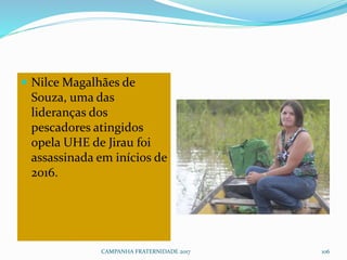  Nilce Magalhães de
Souza, uma das
lideranças dos
pescadores atingidos
opela UHE de Jirau foi
assassinada em inícios de
2016.
CAMPANHA FRATERNIDADE 2017 106
 