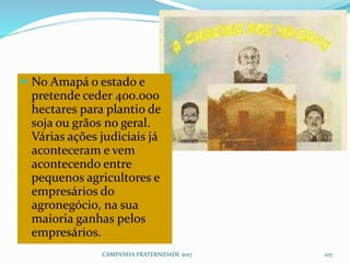 CAMPANHA FRATERNIDADE 2017 107
 No Amapá o estado e
pretende ceder 400.000
hectares para plantio de
soja ou grãos no geral.
Várias ações judiciais já
aconteceram e vem
acontecendo entre
pequenos agricultores e
empresários do
agronegócio, na sua
maioria ganhas pelos
empresários.
 