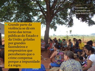 CAMPANHA FRATERNIDADE 2017 108
 Grande parte da
violência se dá em
torno das terras
públicas do Estado e
da União, griladas
por grandes
fazendeiros e
empresários que
perceberam que o
crime compensa
porque a impunidade
é a regra.
Encontro de
acampados em
Nova Guarita MT
 