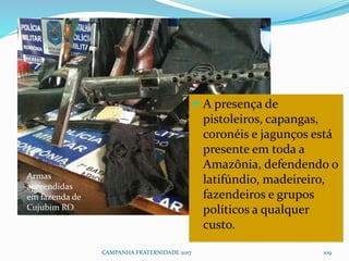 CAMPANHA FRATERNIDADE 2017 109
 A presença de
pistoleiros, capangas,
coronéis e jagunços está
presente em toda a
Amazônia, defendendo o
latifúndio, madeireiro,
fazendeiros e grupos
políticos a qualquer
custo.
Armas
apreendidas
em fazenda de
Cujubim RO
 