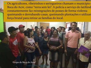  Os agricultores, ribeirinhos e seringueiros chamam o município d
Boca do Acre, como “terra sem lei”. A polícia a serviço do latifúnd
constantemente faz reintegrações de posses de forma violenta
queimando e derrubando casas, queimando plantações e utilizan
força brutal para retirar as famílias do local.
CAMPANHA FRATERNIDADE 2017 110
Grupo de Boca do Acre
 