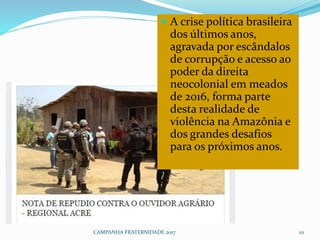CAMPANHA FRATERNIDADE 2017 111
 A crise política brasileira
dos últimos anos,
agravada por escândalos
de corrupção e acesso ao
poder da direita
neocolonial em meados
de 2016, forma parte
desta realidade de
violência na Amazônia e
dos grandes desafios
para os próximos anos.
 